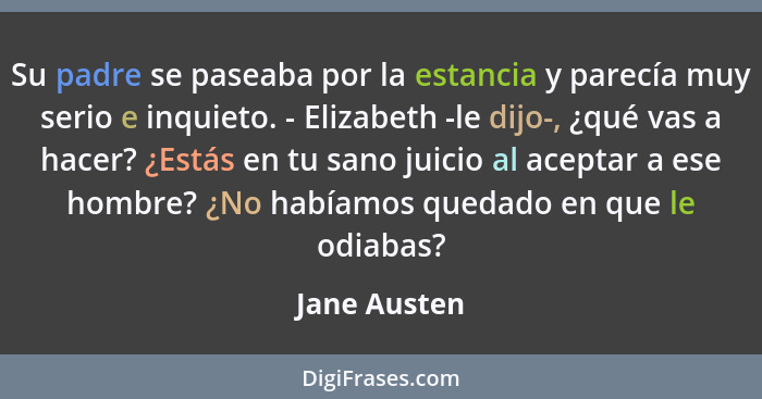 Su padre se paseaba por la estancia y parecía muy serio e inquieto. - Elizabeth -le dijo-, ¿qué vas a hacer? ¿Estás en tu sano juicio al... - Jane Austen