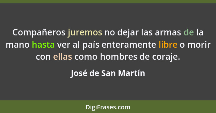 Compañeros juremos no dejar las armas de la mano hasta ver al país enteramente libre o morir con ellas como hombres de coraje.... - José de San Martín