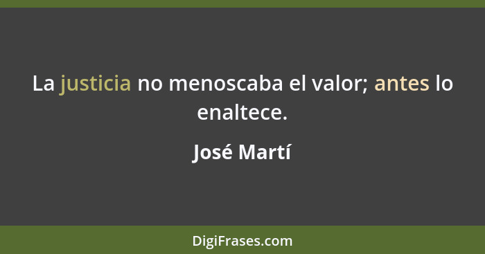 La justicia no menoscaba el valor; antes lo enaltece.... - José Martí