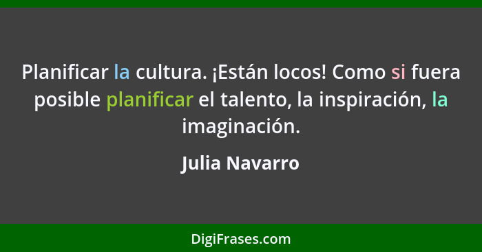 Planificar la cultura. ¡Están locos! Como si fuera posible planificar el talento, la inspiración, la imaginación.... - Julia Navarro