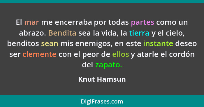 El mar me encerraba por todas partes como un abrazo. Bendita sea la vida, la tierra y el cielo, benditos sean mis enemigos, en este inst... - Knut Hamsun