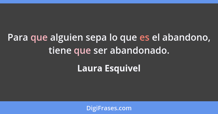 Para que alguien sepa lo que es el abandono, tiene que ser abandonado.... - Laura Esquivel