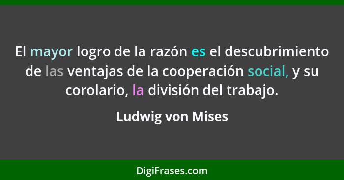 El mayor logro de la razón es el descubrimiento de las ventajas de la cooperación social, y su corolario, la división del trabajo.... - Ludwig von Mises