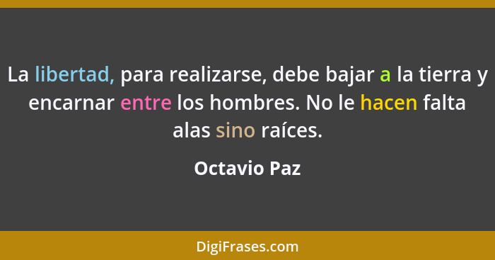 La libertad, para realizarse, debe bajar a la tierra y encarnar entre los hombres. No le hacen falta alas sino raíces.... - Octavio Paz