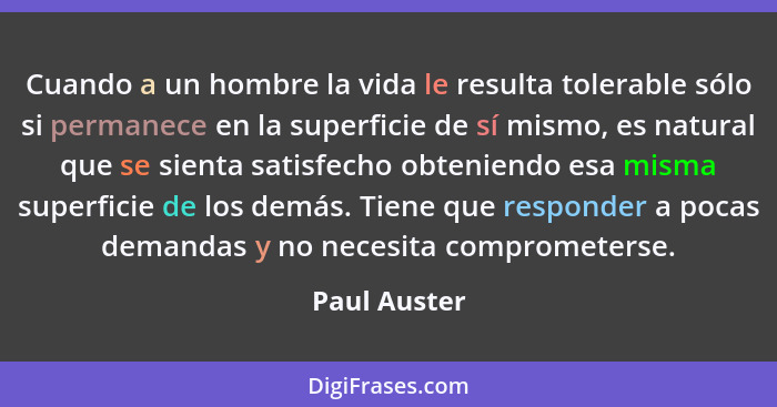 Cuando a un hombre la vida le resulta tolerable sólo si permanece en la superficie de sí mismo, es natural que se sienta satisfecho obte... - Paul Auster