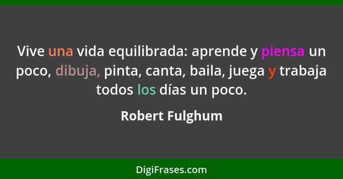 Vive una vida equilibrada: aprende y piensa un poco, dibuja, pinta, canta, baila, juega y trabaja todos los días un poco.... - Robert Fulghum