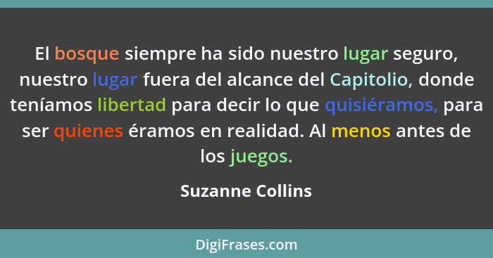 El bosque siempre ha sido nuestro lugar seguro, nuestro lugar fuera del alcance del Capitolio, donde teníamos libertad para decir lo... - Suzanne Collins