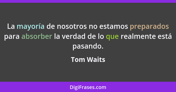 La mayoría de nosotros no estamos preparados para absorber la verdad de lo que realmente está pasando.... - Tom Waits