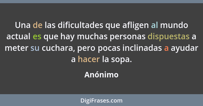 Una de las dificultades que afligen al mundo actual es que hay muchas personas dispuestas a meter su cuchara, pero pocas inclinadas a ayudar... - Anónimo