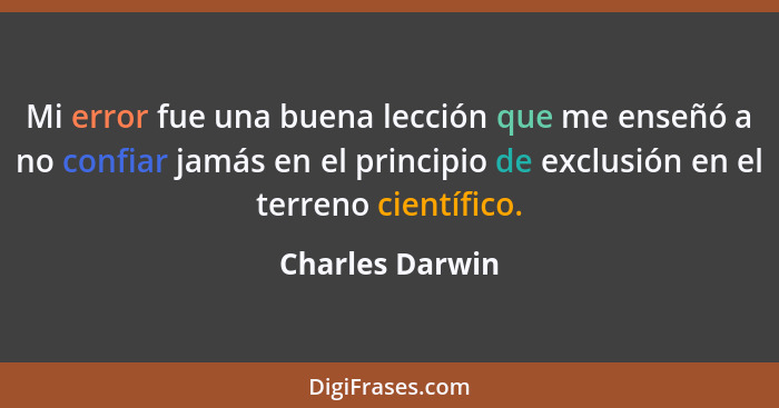 Mi error fue una buena lección que me enseñó a no confiar jamás en el principio de exclusión en el terreno científico.... - Charles Darwin