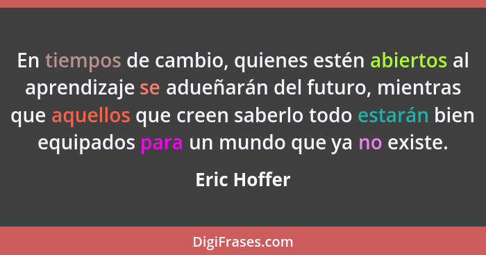 En tiempos de cambio, quienes estén abiertos al aprendizaje se adueñarán del futuro, mientras que aquellos que creen saberlo todo estará... - Eric Hoffer