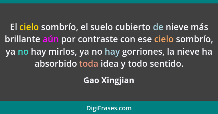 El cielo sombrío, el suelo cubierto de nieve más brillante aún por contraste con ese cielo sombrío, ya no hay mirlos, ya no hay gorrion... - Gao Xingjian