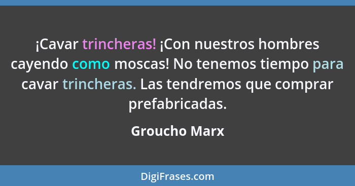 ¡Cavar trincheras! ¡Con nuestros hombres cayendo como moscas! No tenemos tiempo para cavar trincheras. Las tendremos que comprar prefab... - Groucho Marx