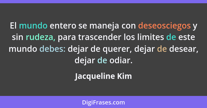 El mundo entero se maneja con deseosciegos y sin rudeza, para trascender los limites de este mundo debes: dejar de querer, dejar de d... - Jacqueline Kim