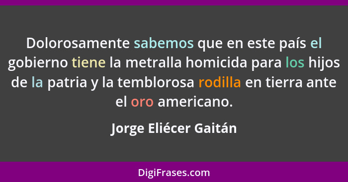 Dolorosamente sabemos que en este país el gobierno tiene la metralla homicida para los hijos de la patria y la temblorosa rodil... - Jorge Eliécer Gaitán