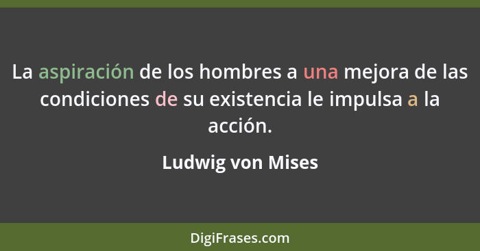 La aspiración de los hombres a una mejora de las condiciones de su existencia le impulsa a la acción.... - Ludwig von Mises