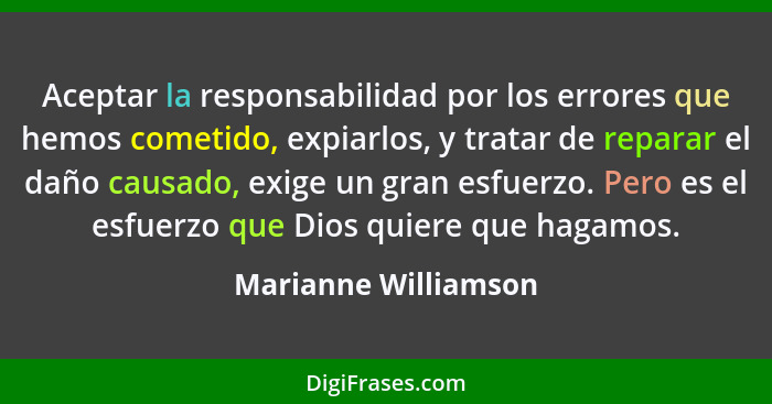 Aceptar la responsabilidad por los errores que hemos cometido, expiarlos, y tratar de reparar el daño causado, exige un gran esf... - Marianne Williamson