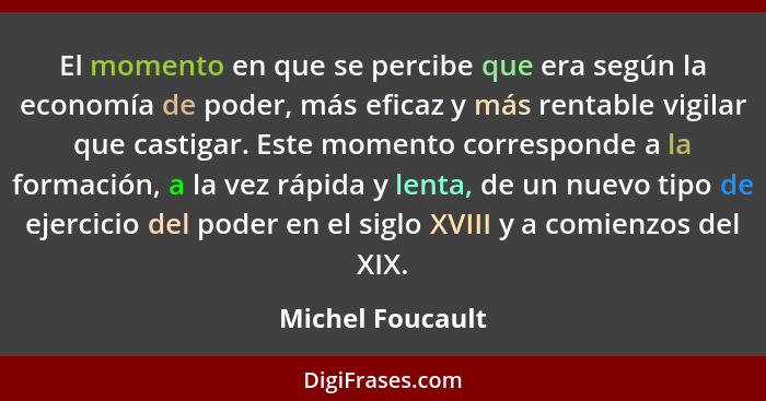 El momento en que se percibe que era según la economía de poder, más eficaz y más rentable vigilar que castigar. Este momento corres... - Michel Foucault