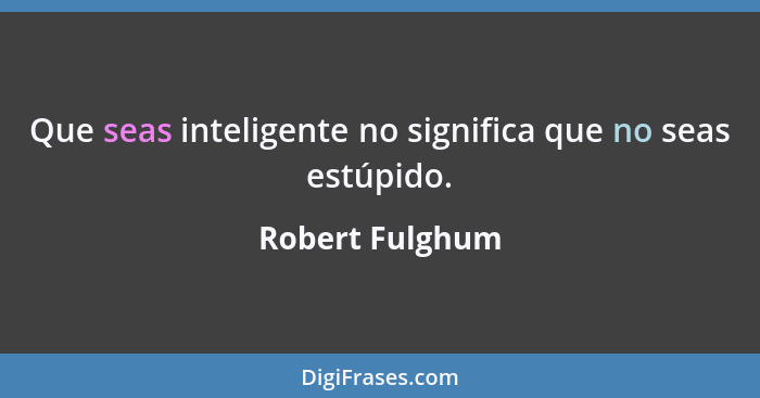 Que seas inteligente no significa que no seas estúpido.... - Robert Fulghum