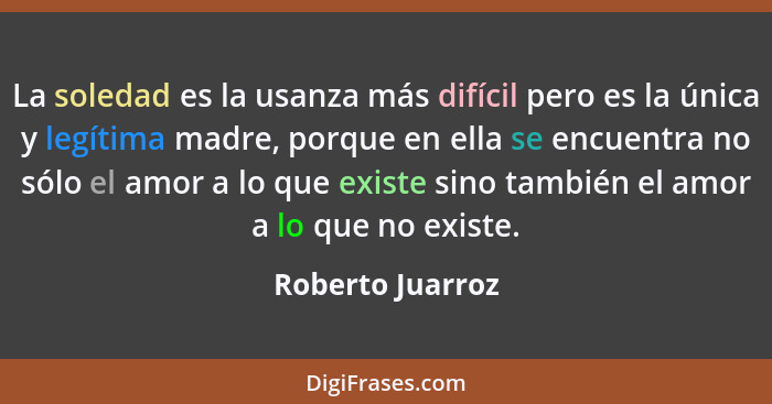 La soledad es la usanza más difícil pero es la única y legítima madre, porque en ella se encuentra no sólo el amor a lo que existe s... - Roberto Juarroz