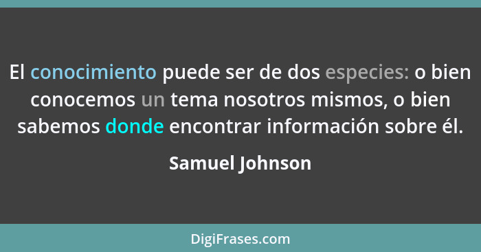 El conocimiento puede ser de dos especies: o bien conocemos un tema nosotros mismos, o bien sabemos donde encontrar información sobre... - Samuel Johnson