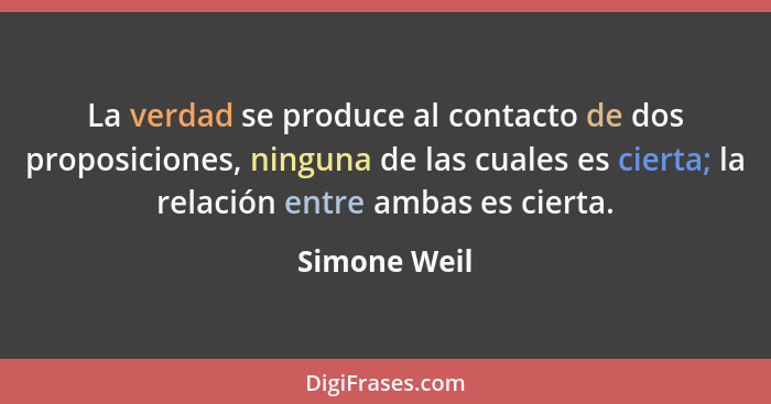 La verdad se produce al contacto de dos proposiciones, ninguna de las cuales es cierta; la relación entre ambas es cierta.... - Simone Weil