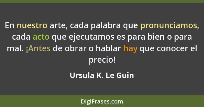 En nuestro arte, cada palabra que pronunciamos, cada acto que ejecutamos es para bien o para mal. ¡Antes de obrar o hablar hay que... - Ursula K. Le Guin