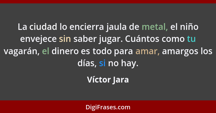 La ciudad lo encierra jaula de metal, el niño envejece sin saber jugar. Cuántos como tu vagarán, el dinero es todo para amar, amargos lo... - Víctor Jara