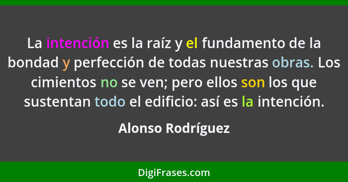 La intención es la raíz y el fundamento de la bondad y perfección de todas nuestras obras. Los cimientos no se ven; pero ellos son... - Alonso Rodríguez