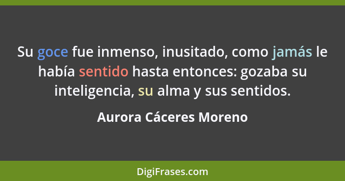 Su goce fue inmenso, inusitado, como jamás le había sentido hasta entonces: gozaba su inteligencia, su alma y sus sentidos.... - Aurora Cáceres Moreno