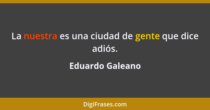 La nuestra es una ciudad de gente que dice adiós.... - Eduardo Galeano