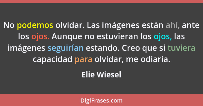 No podemos olvidar. Las imágenes están ahí, ante los ojos. Aunque no estuvieran los ojos, las imágenes seguirían estando. Creo que si tu... - Elie Wiesel