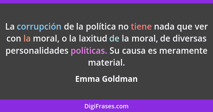 La corrupción de la política no tiene nada que ver con la moral, o la laxitud de la moral, de diversas personalidades políticas. Su cau... - Emma Goldman