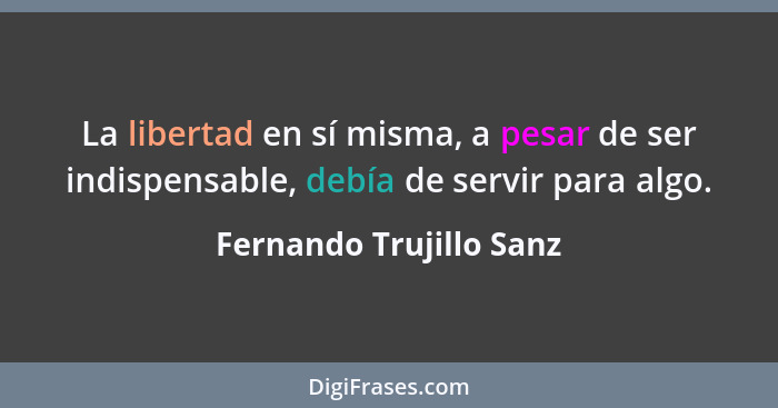 La libertad en sí misma, a pesar de ser indispensable, debía de servir para algo.... - Fernando Trujillo Sanz