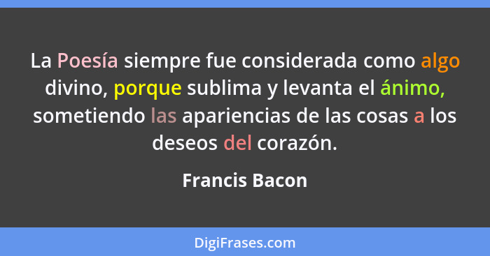 La Poesía siempre fue considerada como algo divino, porque sublima y levanta el ánimo, sometiendo las apariencias de las cosas a los d... - Francis Bacon