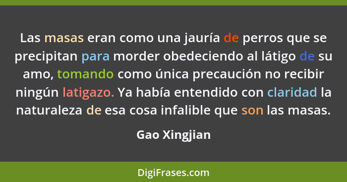 Las masas eran como una jauría de perros que se precipitan para morder obedeciendo al látigo de su amo, tomando como única precaución n... - Gao Xingjian