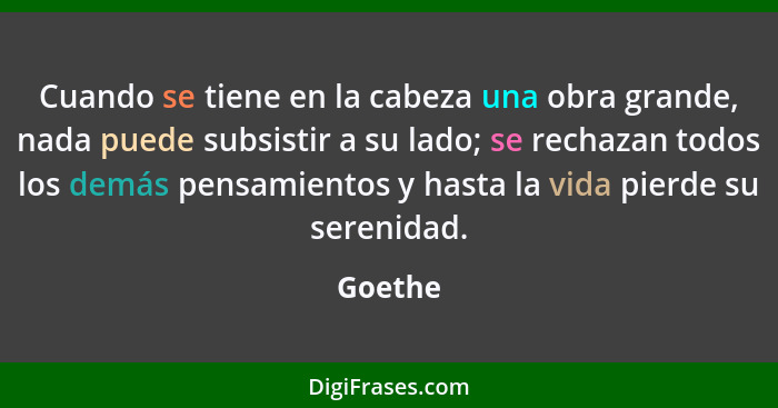 Cuando se tiene en la cabeza una obra grande, nada puede subsistir a su lado; se rechazan todos los demás pensamientos y hasta la vida pierde... - Goethe