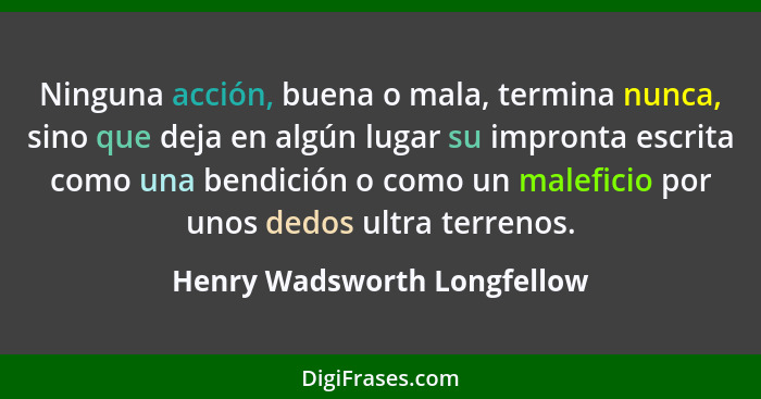 Ninguna acción, buena o mala, termina nunca, sino que deja en algún lugar su impronta escrita como una bendición o como u... - Henry Wadsworth Longfellow