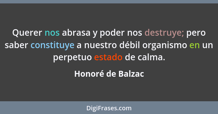 Querer nos abrasa y poder nos destruye; pero saber constituye a nuestro débil organismo en un perpetuo estado de calma.... - Honoré de Balzac