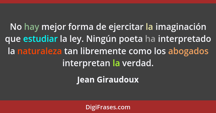 No hay mejor forma de ejercitar la imaginación que estudiar la ley. Ningún poeta ha interpretado la naturaleza tan libremente como lo... - Jean Giraudoux