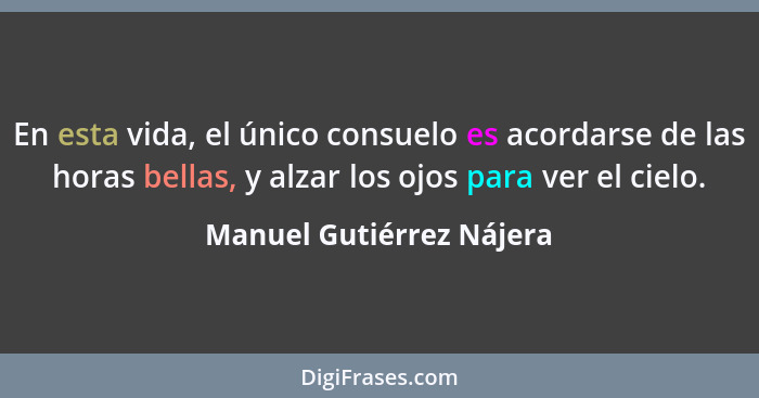 En esta vida, el único consuelo es acordarse de las horas bellas, y alzar los ojos para ver el cielo.... - Manuel Gutiérrez Nájera