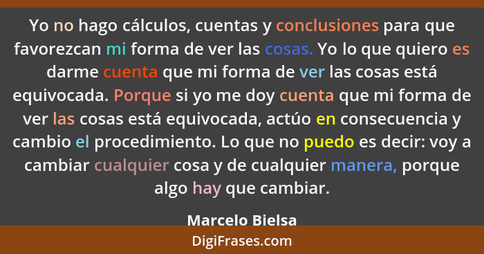 Yo no hago cálculos, cuentas y conclusiones para que favorezcan mi forma de ver las cosas. Yo lo que quiero es darme cuenta que mi fo... - Marcelo Bielsa