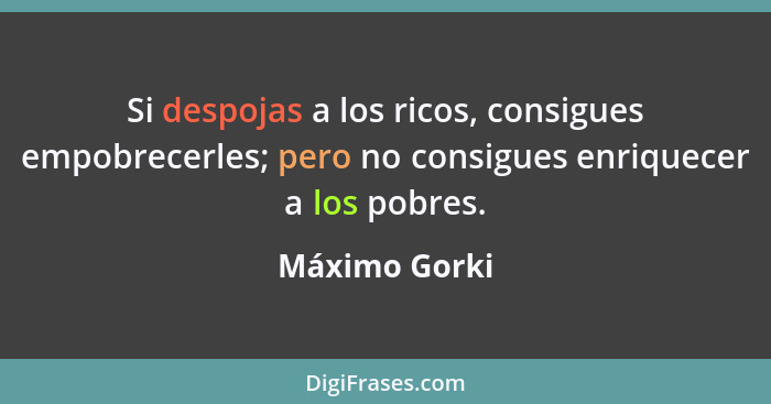 Si despojas a los ricos, consigues empobrecerles; pero no consigues enriquecer a los pobres.... - Máximo Gorki