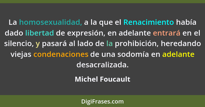 La homosexualidad, a la que el Renacimiento había dado libertad de expresión, en adelante entrará en el silencio, y pasará al lado d... - Michel Foucault