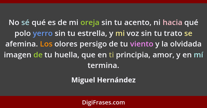 No sé qué es de mi oreja sin tu acento, ni hacia qué polo yerro sin tu estrella, y mi voz sin tu trato se afemina. Los olores persi... - Miguel Hernández