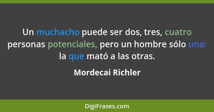 Un muchacho puede ser dos, tres, cuatro personas potenciales, pero un hombre sólo una: la que mató a las otras.... - Mordecai Richler