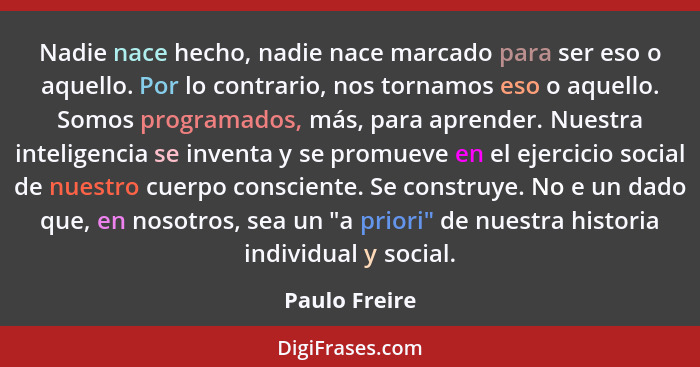 Nadie nace hecho, nadie nace marcado para ser eso o aquello. Por lo contrario, nos tornamos eso o aquello. Somos programados, más, para... - Paulo Freire