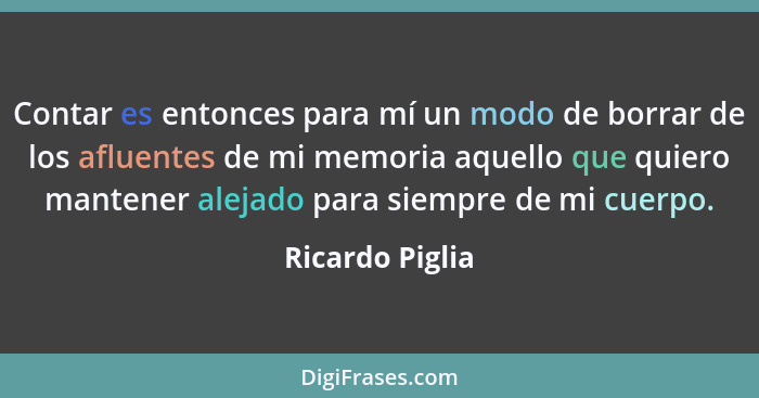 Contar es entonces para mí un modo de borrar de los afluentes de mi memoria aquello que quiero mantener alejado para siempre de mi cu... - Ricardo Piglia