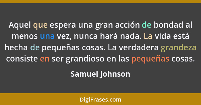 Aquel que espera una gran acción de bondad al menos una vez, nunca hará nada. La vida está hecha de pequeñas cosas. La verdadera gran... - Samuel Johnson