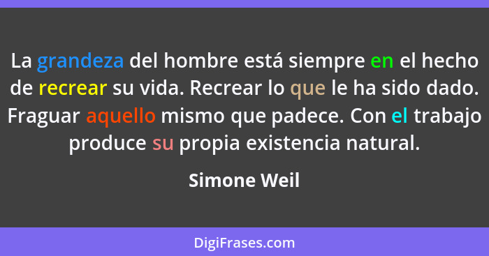 La grandeza del hombre está siempre en el hecho de recrear su vida. Recrear lo que le ha sido dado. Fraguar aquello mismo que padece. Co... - Simone Weil